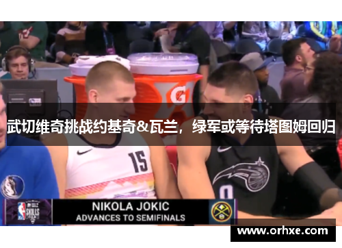 武切维奇挑战约基奇&瓦兰，绿军或等待塔图姆回归